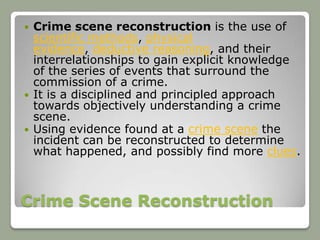    Crime scene reconstruction is the use of
    scientific methods, physical
    evidence, deductive reasoning, and their
    interrelationships to gain explicit knowledge
    of the series of events that surround the
    commission of a crime.
   It is a disciplined and principled approach
    towards objectively understanding a crime
    scene.
   Using evidence found at a crime scene the
    incident can be reconstructed to determine
    what happened, and possibly find more clues.



Crime Scene Reconstruction
 