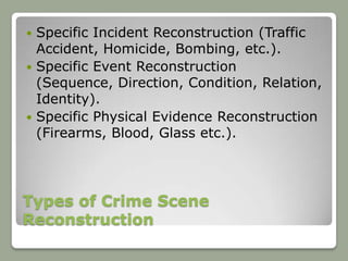  Specific Incident Reconstruction (Traffic
  Accident, Homicide, Bombing, etc.).
 Specific Event Reconstruction
  (Sequence, Direction, Condition, Relation,
  Identity).
 Specific Physical Evidence Reconstruction
  (Firearms, Blood, Glass etc.).




Types of Crime Scene
Reconstruction
 