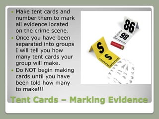  Make tent cards and
  number them to mark
  all evidence located
  on the crime scene.
 Once you have been
  separated into groups
  I will tell you how
  many tent cards your
  group will make.
 Do NOT begin making
  cards until you have
  been told how many
  to make!!!

Tent Cards – Marking Evidence
 