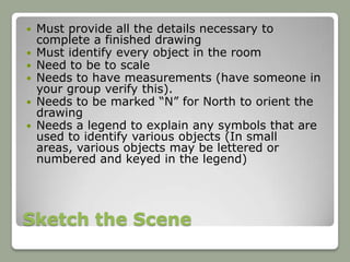    Must provide all the details necessary to
    complete a finished drawing
   Must identify every object in the room
   Need to be to scale
   Needs to have measurements (have someone in
    your group verify this).
   Needs to be marked “N” for North to orient the
    drawing
   Needs a legend to explain any symbols that are
    used to identify various objects (In small
    areas, various objects may be lettered or
    numbered and keyed in the legend)




Sketch the Scene
 