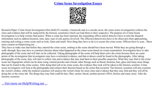 Crime Scene Investigation Essays
Research Paper: Crime Scene Investigation (first draft) If a murder, a homicide and or a suicide occur, the crime scene investigator(s) collects the
clues and evidence that will be analyzed by the forensic scientist(s) which can lead them to their suspect(s). The purpose of a Crime Scene
Investigation is to help victims find justice. When a crime has been reported, the responding officer and/or detective have to note the dispatch
information such as address/location, time, date, type of call, parties involved. The officer(s)/detective(s) have to be observant when approaching,
entering and exiting a crime scene such as look, listen and smell. Next thing they have to do is to secure the crime scene. Officers have to scan... Show
more content on Helpwriting.net ...
They have to make sure that before they entered the crime scene, nothing in the scene should have been moved. While they are going through a
walk–through, they may have to construct theories about what happened in the crime scene based on visual examination. Investigators have to take
photographs of the scene and will later on be collected. Taking photographs of the scene will help them solve the crime because there are some
points of the investigation that investigators may have overlooked evidence, and that evidence could be found in the photographs. After taking
photographs of the scene, they will start to collect clue and evidence that may lead them to their possible suspect(s). What they may find in the crime
scene are fingerprints which can be done using colored powder and a brush, other thizngs such as blood, firearms, hair, glass and many more things
that can be found in the crime scenes. After doing their job in he crime scene, the evidence they took will be taken to the forensic scientist. Crime
scene investigators will look at the photographs and connect their theories based on the crime that occurred. The forensic scientists will also examine
the victim's clothes, while the medical examiner will analyze the victim's body for more clues and evidence that they may find and they will all be
doing this in the crime lab. The things they may find could be hair, fiber, semen, blood, another person's DNA, bruises and many more. After the
forensic scientists
... Get more on HelpWriting.net ...
 