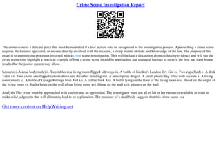 Crime Scene Investigation Report
The crime scene is a delicate place that must be respected if a true picture is to be recognized in the investigative process. Approaching a crime scene
requires the forensic specialist, or anyone directly involved with the incident, a sharp mental attitude and knowledge of the law. The purpose of this
essay is to examine the processes involved with a crime scene investigation. This will include a discussion about collecting evidence and will use the
given scenario to highlight a practical example of how a crime scene should be approached and managed in order to receive the best and most honest
results that the justice system may allow.
Scenario i .A dead body(male) ii. Two tables in a living room flipped sideways iii. A bottle of Gordon's London Dry Gin iv. Two cups(Red) v. A desk
Table vii. Two chairs one flipped outside down and the other standing viii. A prescription drug ix. A small plastic bag filled with cocaine x. A living
room(small) xi. A bottle of George Killings Irish Red xii. A coffee flask Xiii. A bullet lying on the floor of the living room xiv .Blood on the carpet of
the living room xv. Bullet holes on the wall of the living room xvi .Blood on the wall xvii. plasters on the wall
Analysis This crime must be approached with caution and an open mind. The investigator must use all of his or her resources available in order to
make solid judgments that will ultimately lead to an explanation. The presence of a dead body suggests that this crime scene is a
Get more content on HelpWriting.net
 