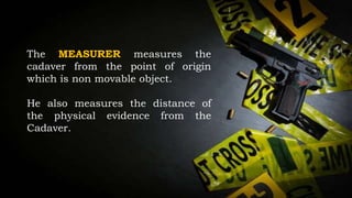 The MEASURER measures the
cadaver from the point of origin
which is non movable object.
He also measures the distance of
the physical evidence from the
Cadaver.
 