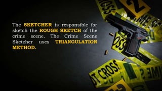 The SKETCHER is responsible for
sketch the ROUGH SKETCH of the
crime scene. The Crime Scene
Sketcher uses TRIANGULATION
METHOD.
 