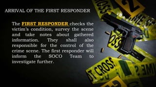 ARRIVAL OF THE FIRST RESPONDER
The FIRST RESPONDER checks the
victim’s condition, survey the scene
and take notes about gathered
information. They shall also
responsible for the control of the
crime scene. The first responder will
inform the SOCO Team to
investigate further.
 