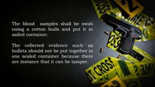 The blood samples shall be swab
using a cotton buds and put it in
sailed container.
The collected evidence such as
bullets should not be put together in
one sealed container because there
are instance that it can be tamper.
 