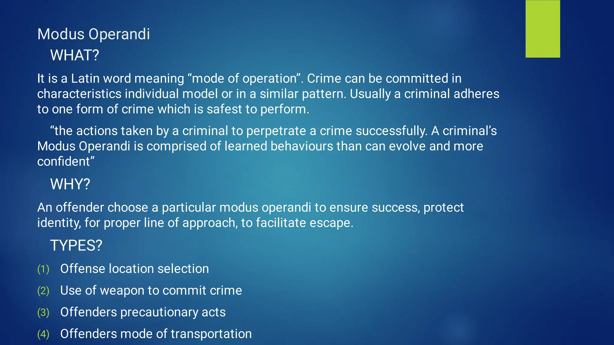 Modus Operandi
(1)
(2)
(3)
(4)
WHAT?
It is a Latin word meaning “mode of operation”. Crime can be committed in
characteristics individual model or in a similar pattern. Usually a criminal adheres
to one form of crime which is safest to perform.
“the actions taken by a criminal to perpetrate a crime successfully. A criminal’s
Modus Operandi is comprised of learned behaviours than can evolve and more
conﬁdent”
WHY?
An offender choose a particular modus operandi to ensure success, protect
identity, for proper line of approach, to facilitate escape.
TYPES?
Offense location selection
Use of weapon to commit crime
Offenders precautionary acts
Offenders mode of transportation
 