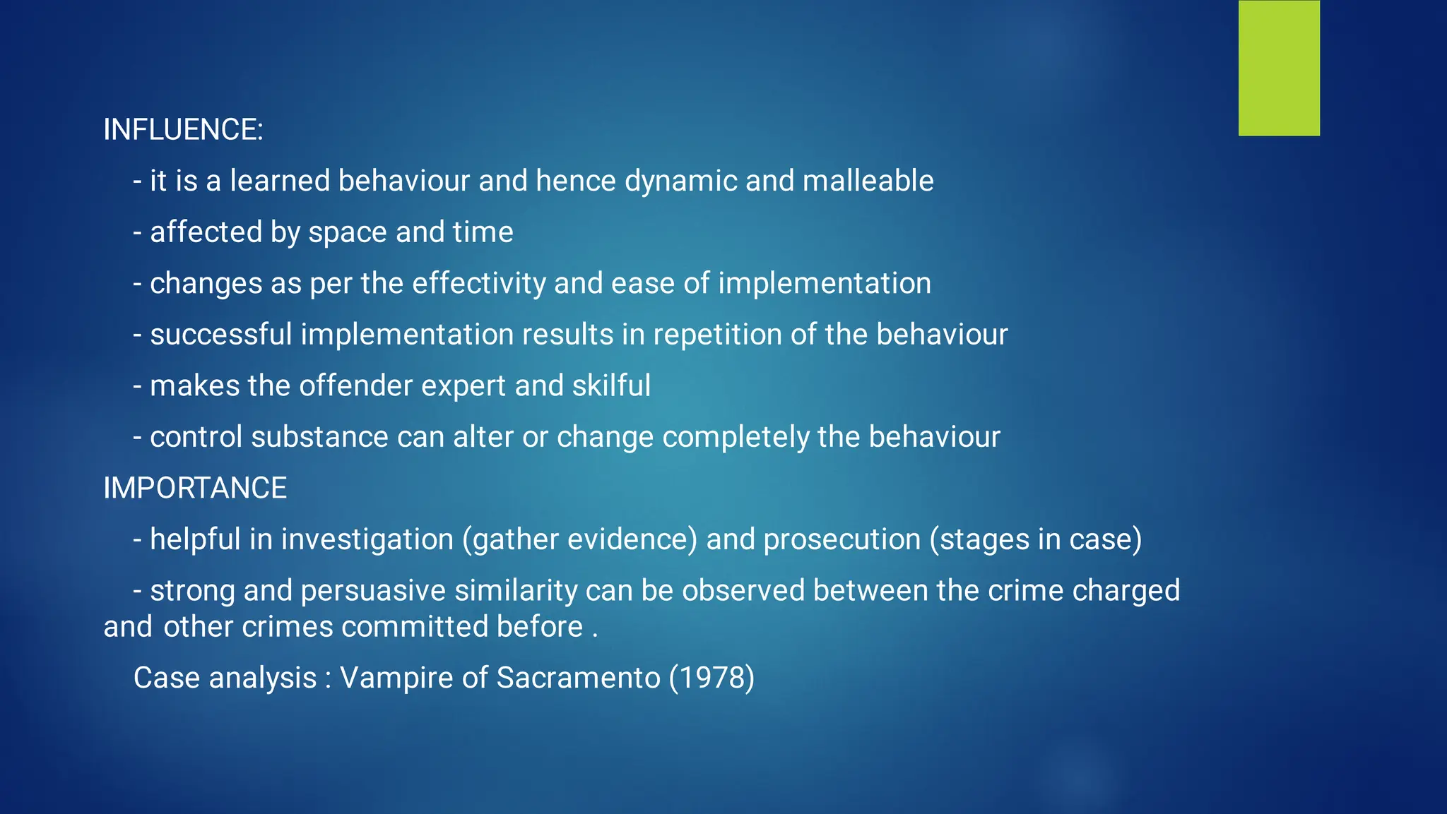INFLUENCE:
- it is a learned behaviour and hence dynamic and malleable
- affected by space and time
- changes as per the effectivity and ease of implementation
- successful implementation results in repetition of the behaviour
- makes the offender expert and skilful
- control substance can alter or change completely the behaviour
IMPORTANCE
- helpful in investigation (gather evidence) and prosecution (stages in case)
- strong and persuasive similarity can be observed between the crime charged
and other crimes committed before .
Case analysis : Vampire of Sacramento (1978)
 