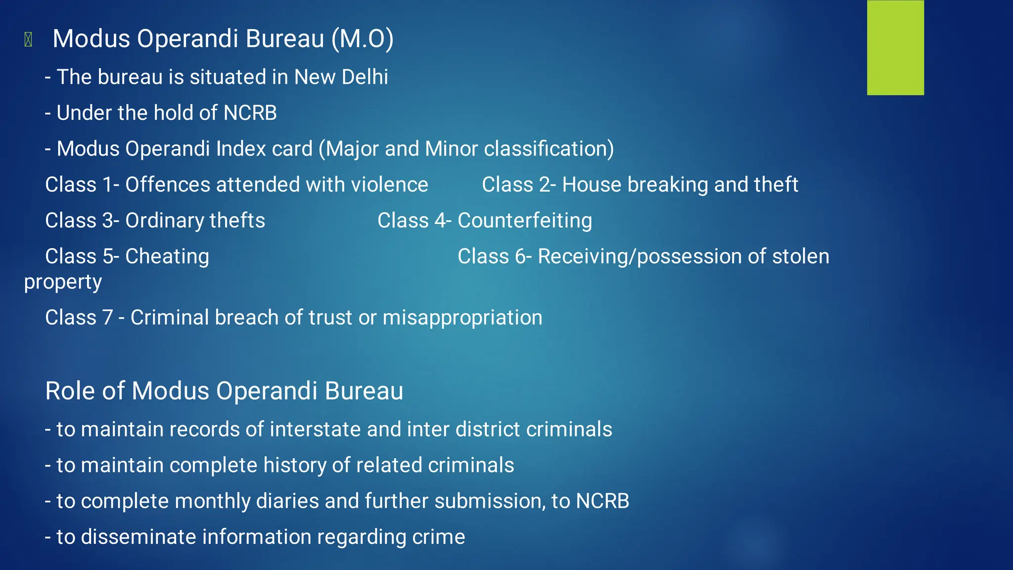 Modus Operandi Bureau (M.O)
- The bureau is situated in New Delhi
- Under the hold of NCRB
- Modus Operandi Index card (Major and Minor classiﬁcation)
Class 1- Offences attended with violence Class 2- House breaking and theft
Class 3- Ordinary thefts Class 4- Counterfeiting
Class 5- Cheating Class 6- Receiving/possession of stolen
property
Class 7 - Criminal breach of trust or misappropriation
Role of Modus Operandi Bureau
- to maintain records of interstate and inter district criminals
- to maintain complete history of related criminals
- to complete monthly diaries and further submission, to NCRB
- to disseminate information regarding crime
 