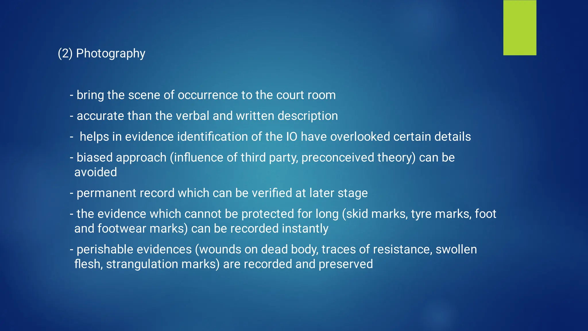 (2) Photography
- bring the scene of occurrence to the court room
- accurate than the verbal and written description
- helps in evidence identiﬁcation of the IO have overlooked certain details
- biased approach (inﬂuence of third party, preconceived theory) can be
avoided
- permanent record which can be veriﬁed at later stage
- the evidence which cannot be protected for long (skid marks, tyre marks, foot
and footwear marks) can be recorded instantly
- perishable evidences (wounds on dead body, traces of resistance, swollen
ﬂesh, strangulation marks) are recorded and preserved
 