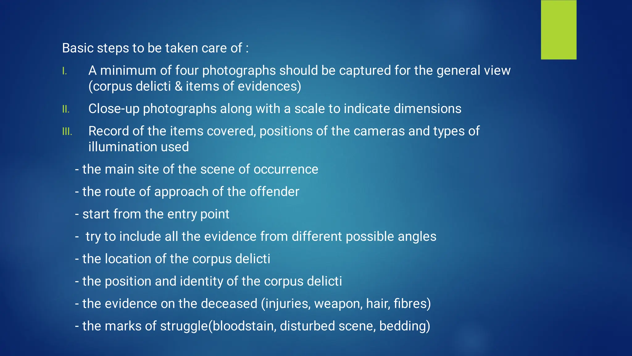 I.
II.
III.
Basic steps to be taken care of :
A minimum of four photographs should be captured for the general view
(corpus delicti & items of evidences)
Close-up photographs along with a scale to indicate dimensions
Record of the items covered, positions of the cameras and types of
illumination used
- the main site of the scene of occurrence
- the route of approach of the offender
- start from the entry point
- try to include all the evidence from different possible angles
- the location of the corpus delicti
- the position and identity of the corpus delicti
- the evidence on the deceased (injuries, weapon, hair, ﬁbres)
- the marks of struggle(bloodstain, disturbed scene, bedding)
 