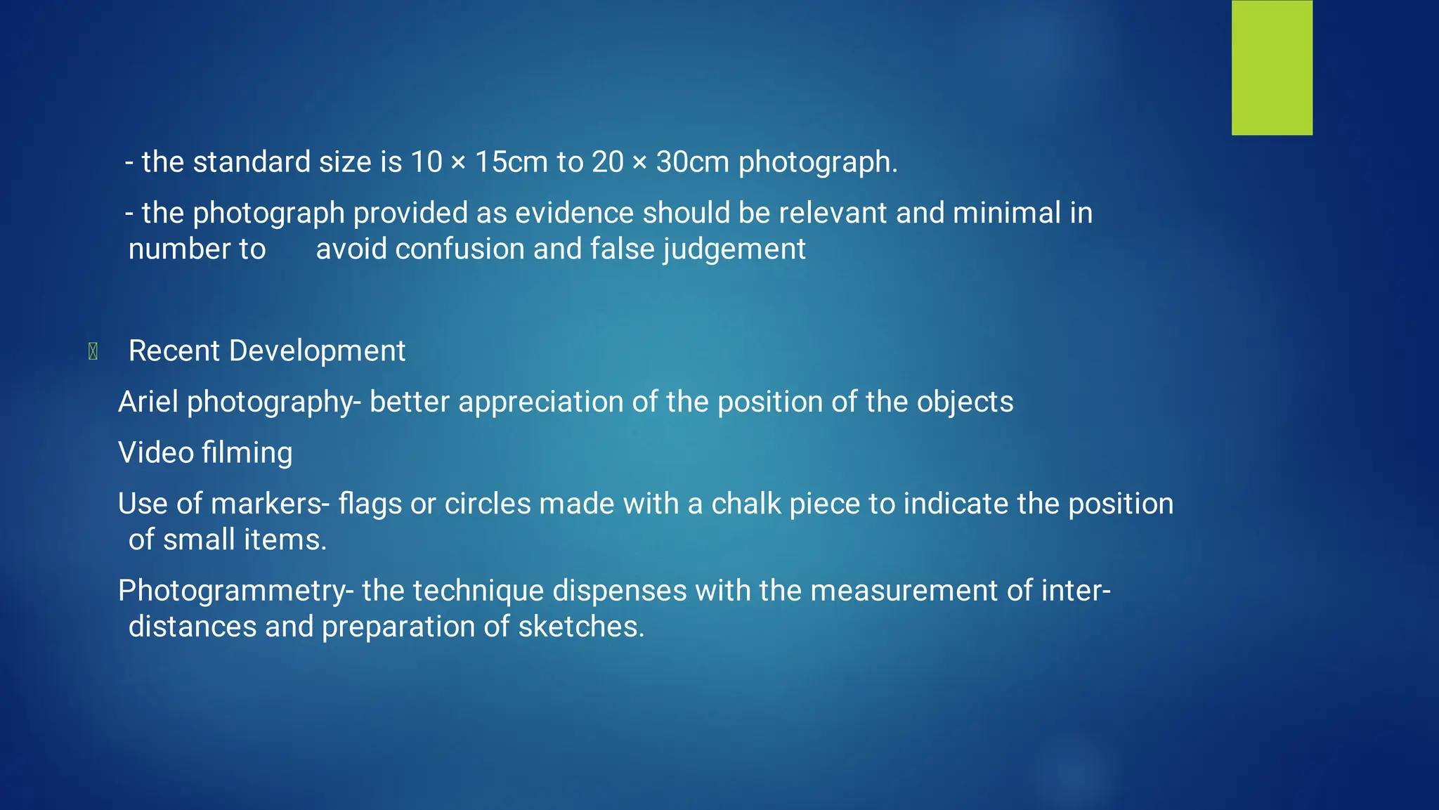 - the standard size is 10 × 15cm to 20 × 30cm photograph.
- the photograph provided as evidence should be relevant and minimal in
number to avoid confusion and false judgement
Recent Development
Ariel photography- better appreciation of the position of the objects
Video ﬁlming
Use of markers- ﬂags or circles made with a chalk piece to indicate the position
of small items.
Photogrammetry- the technique dispenses with the measurement of inter-
distances and preparation of sketches.
 