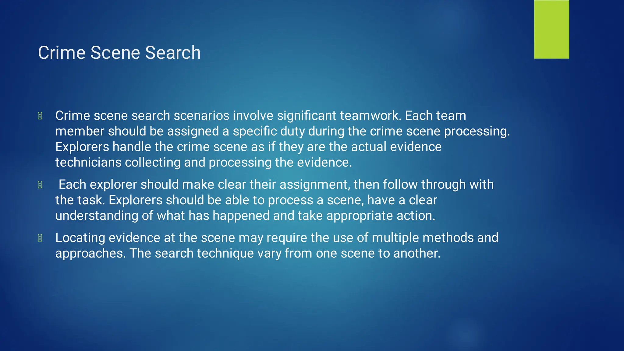 Crime Scene Search
Crime scene search scenarios involve signiﬁcant teamwork. Each team
member should be assigned a speciﬁc duty during the crime scene processing.
Explorers handle the crime scene as if they are the actual evidence
technicians collecting and processing the evidence.
Each explorer should make clear their assignment, then follow through with
the task. Explorers should be able to process a scene, have a clear
understanding of what has happened and take appropriate action.
Locating evidence at the scene may require the use of multiple methods and
approaches. The search technique vary from one scene to another.
 