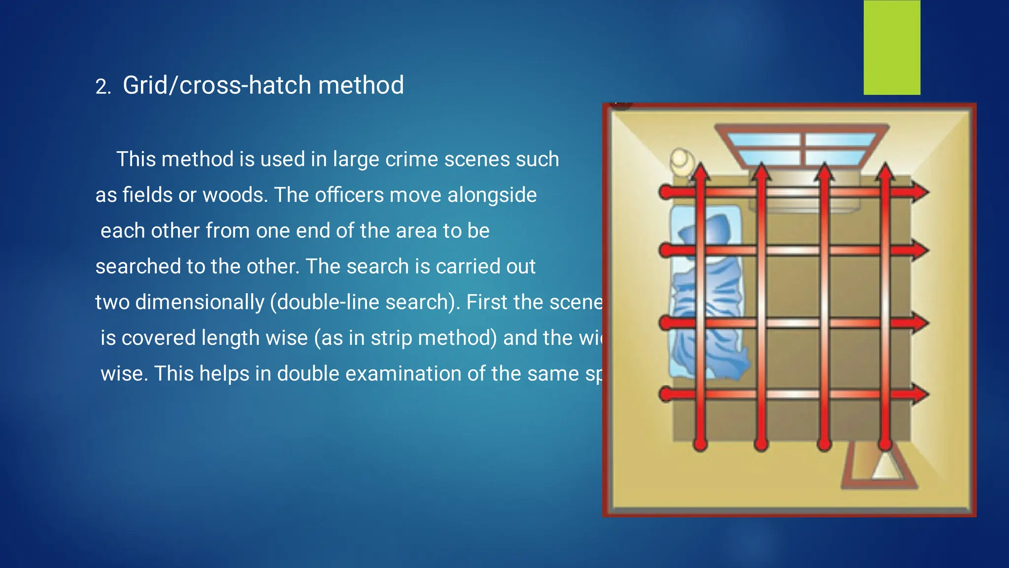 2. Grid/cross-hatch method
This method is used in large crime scenes such
as ﬁelds or woods. The oﬃcers move alongside
each other from one end of the area to be
searched to the other. The search is carried out
two dimensionally (double-line search). First the scene
is covered length wise (as in strip method) and the width
wise. This helps in double examination of the same spot.
 
