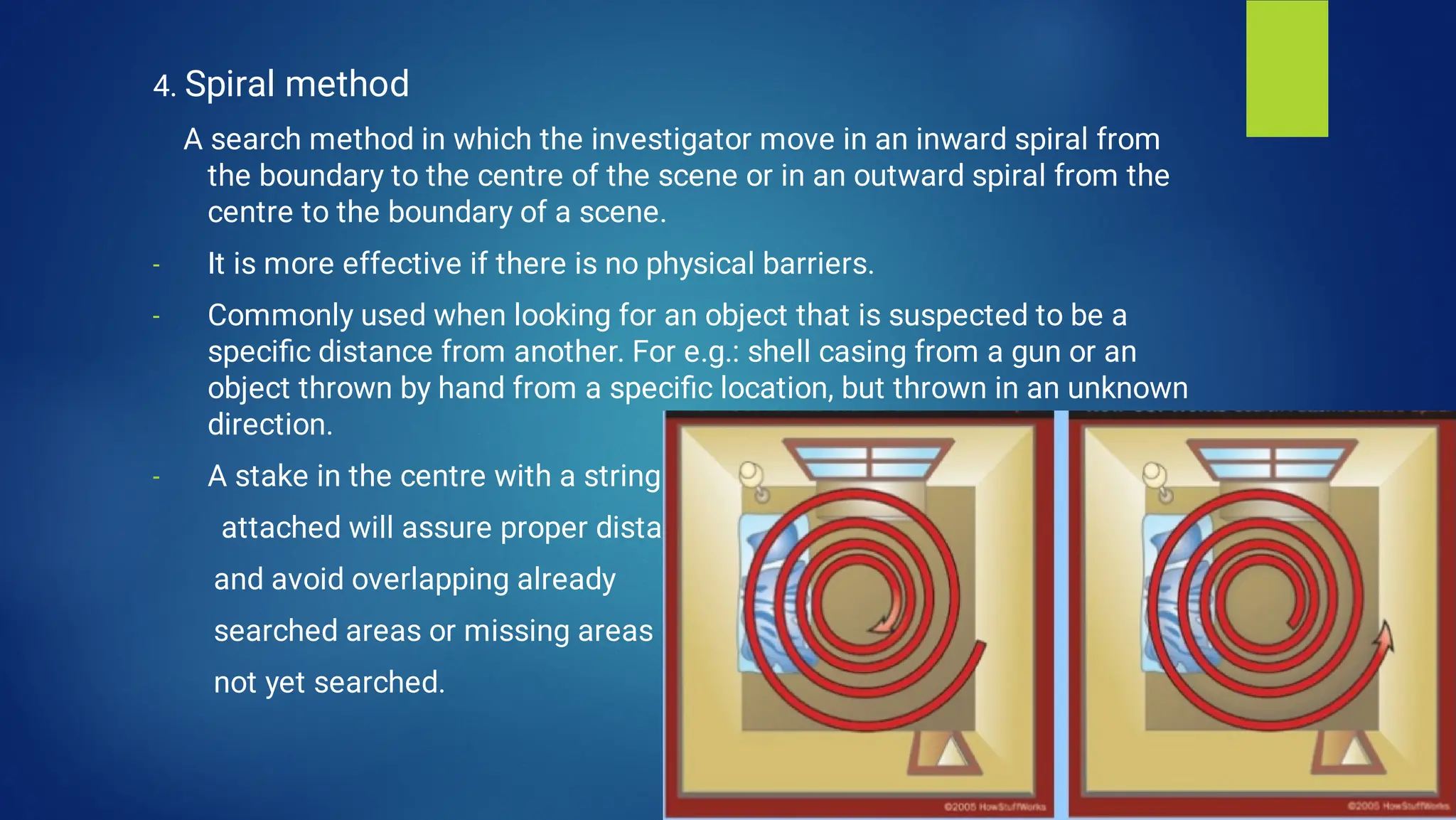 -
-
-
4. Spiral method
A search method in which the investigator move in an inward spiral from
the boundary to the centre of the scene or in an outward spiral from the
centre to the boundary of a scene.
It is more effective if there is no physical barriers.
Commonly used when looking for an object that is suspected to be a
speciﬁc distance from another. For e.g.: shell casing from a gun or an
object thrown by hand from a speciﬁc location, but thrown in an unknown
direction.
A stake in the centre with a string
attached will assure proper distance
and avoid overlapping already
searched areas or missing areas
not yet searched.
 