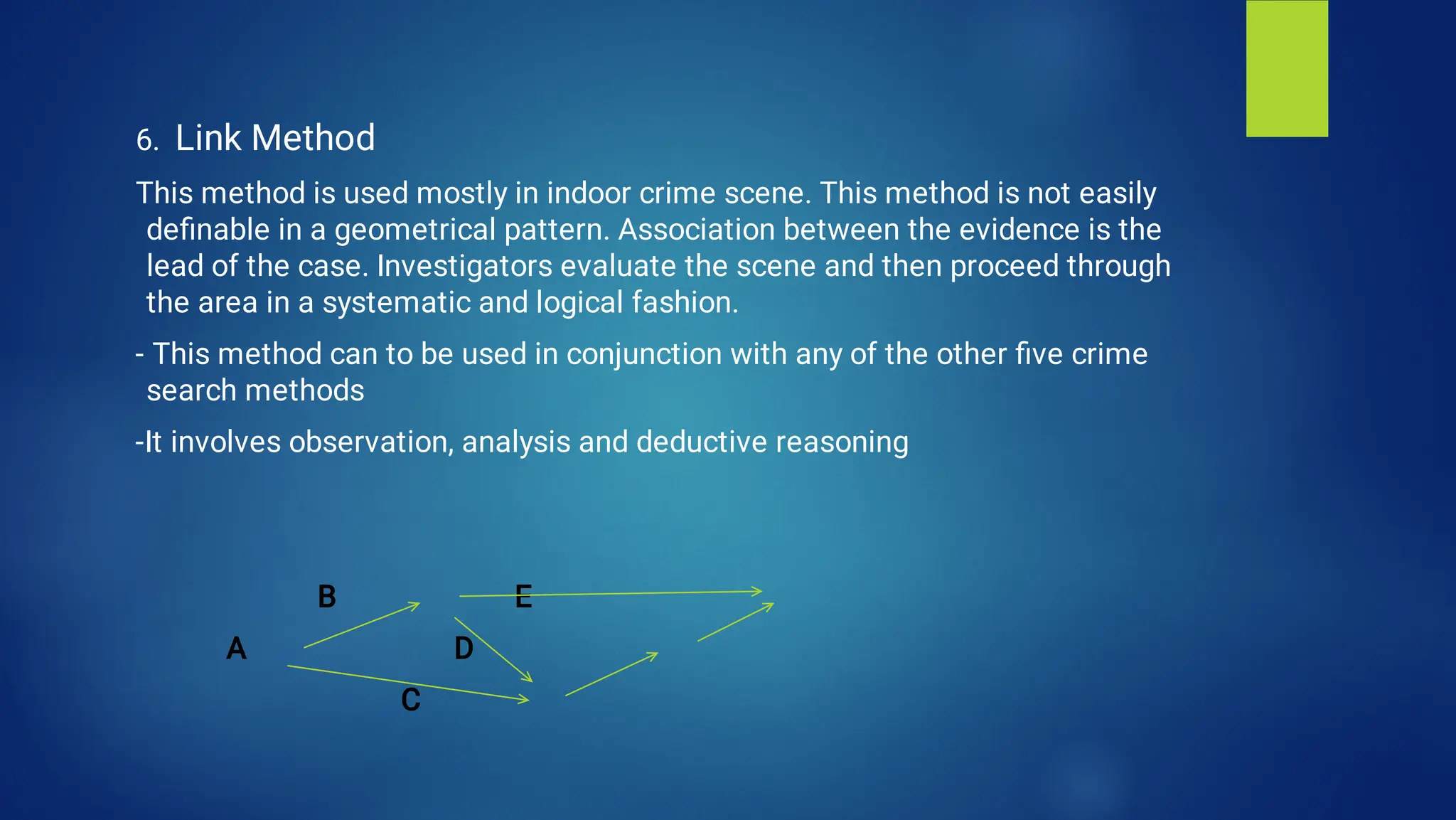 6. Link Method
This method is used mostly in indoor crime scene. This method is not easily
deﬁnable in a geometrical pattern. Association between the evidence is the
lead of the case. Investigators evaluate the scene and then proceed through
the area in a systematic and logical fashion.
- This method can to be used in conjunction with any of the other ﬁve crime
search methods
-It involves observation, analysis and deductive reasoning
B E
A D
C
 
