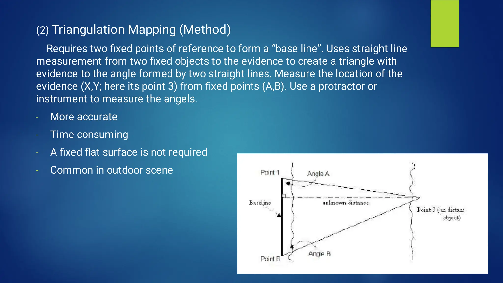 -
-
-
-
(2) Triangulation Mapping (Method)
Requires two ﬁxed points of reference to form a “base line”. Uses straight line
measurement from two ﬁxed objects to the evidence to create a triangle with
evidence to the angle formed by two straight lines. Measure the location of the
evidence (X,Y; here its point 3) from ﬁxed points (A,B). Use a protractor or
instrument to measure the angels.
More accurate
Time consuming
A ﬁxed ﬂat surface is not required
Common in outdoor scene
 