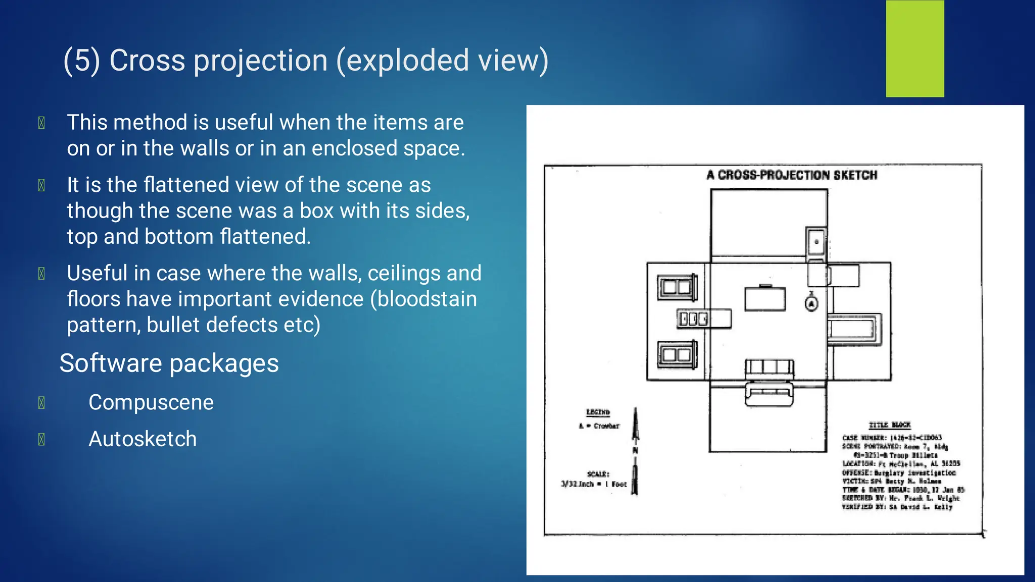 (5) Cross projection (exploded view)
This method is useful when the items are
on or in the walls or in an enclosed space.
It is the ﬂattened view of the scene as
though the scene was a box with its sides,
top and bottom ﬂattened.
Useful in case where the walls, ceilings and
ﬂoors have important evidence (bloodstain
pattern, bullet defects etc)
Software packages
Compuscene
Autosketch
 