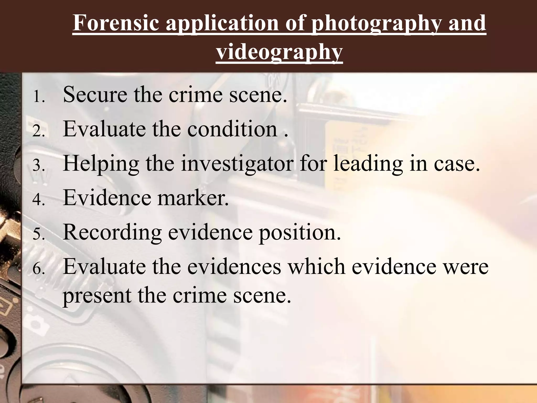Forensic application of photography and
videography
1. Secure the crime scene.
2. Evaluate the condition .
3. Helping the investigator for leading in case.
4. Evidence marker.
5. Recording evidence position.
6. Evaluate the evidences which evidence were
present the crime scene.
 