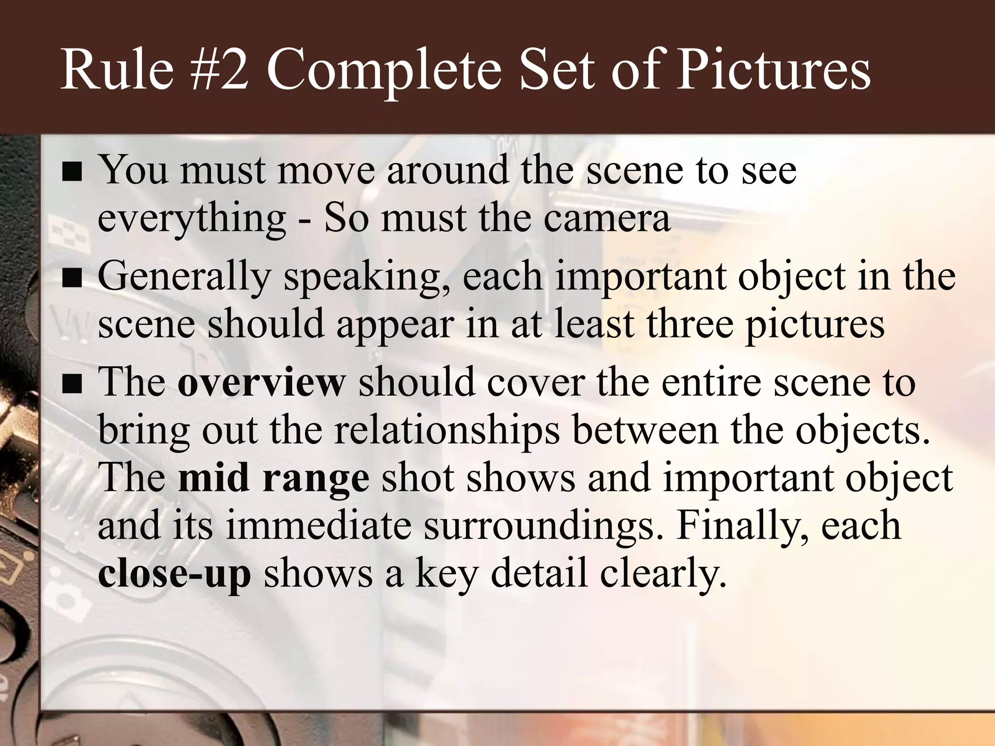 Rule #2 Complete Set of Pictures
 You must move around the scene to see
everything - So must the camera
 Generally speaking, each important object in the
scene should appear in at least three pictures
 The overview should cover the entire scene to
bring out the relationships between the objects.
The mid range shot shows and important object
and its immediate surroundings. Finally, each
close-up shows a key detail clearly.
 