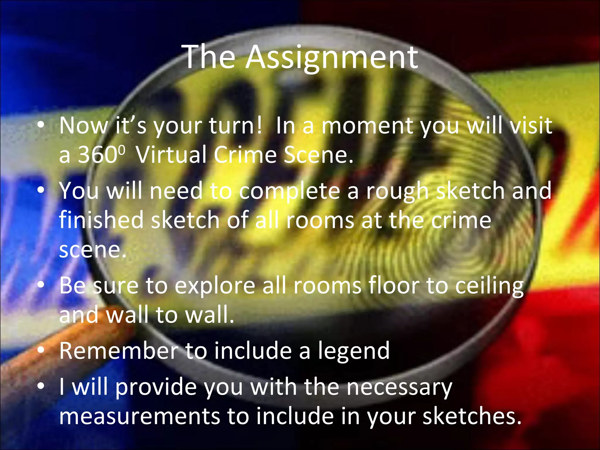 The Assignment Now it’s your turn!  In a moment you will visit a 360 0  Virtual Crime Scene. You will need to complete a rough sketch and finished sketch of all rooms at the crime scene. Be sure to explore all rooms floor to ceiling and wall to wall. Remember to include a legend I will provide you with the necessary measurements to include in your sketches.  