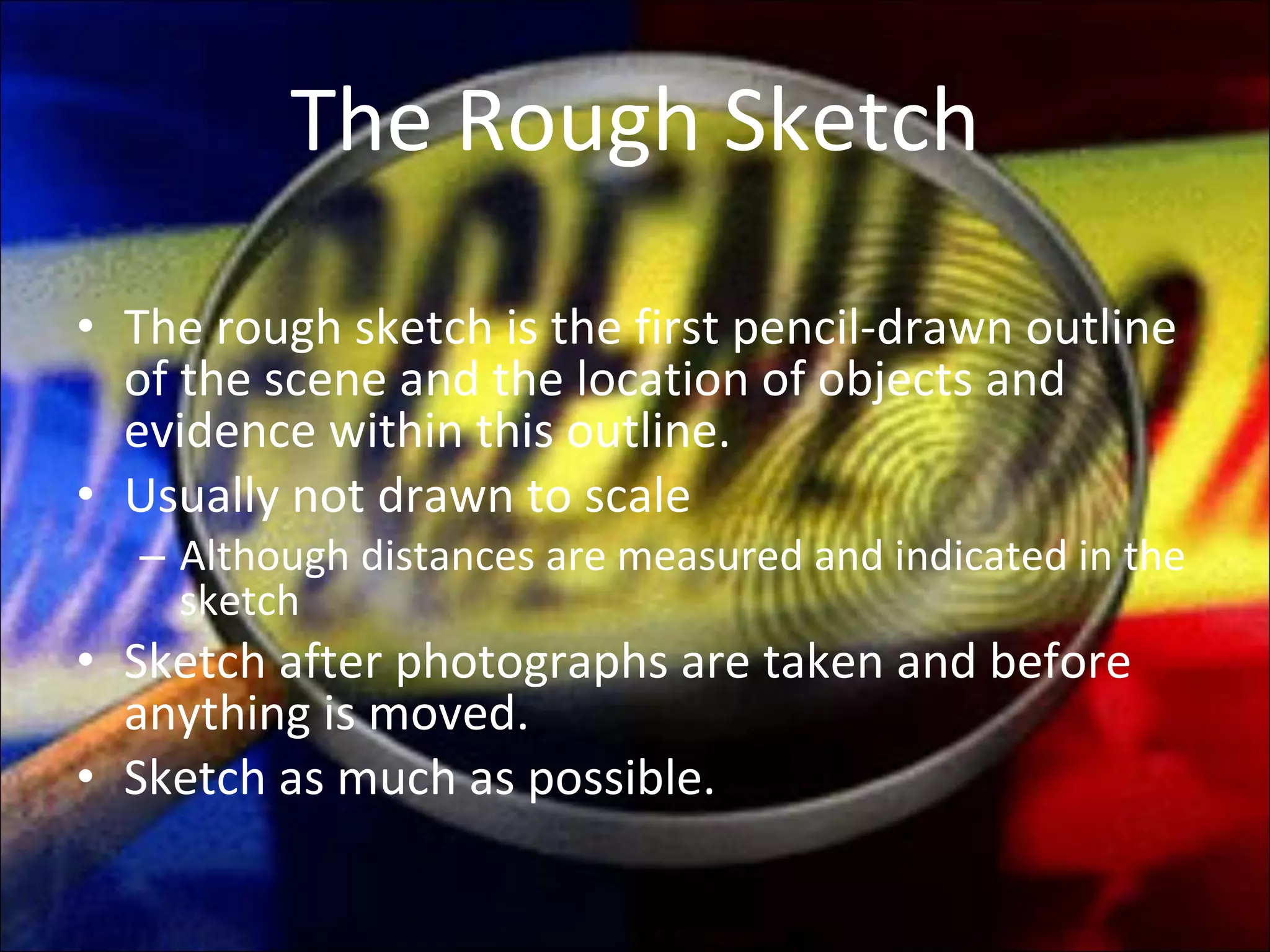The Rough Sketch The rough sketch is the first pencil-drawn outline of the scene and the location of objects and evidence within this outline. Usually not drawn to scale Although distances are measured and indicated in the sketch Sketch after photographs are taken and before anything is moved. Sketch as much as possible. 