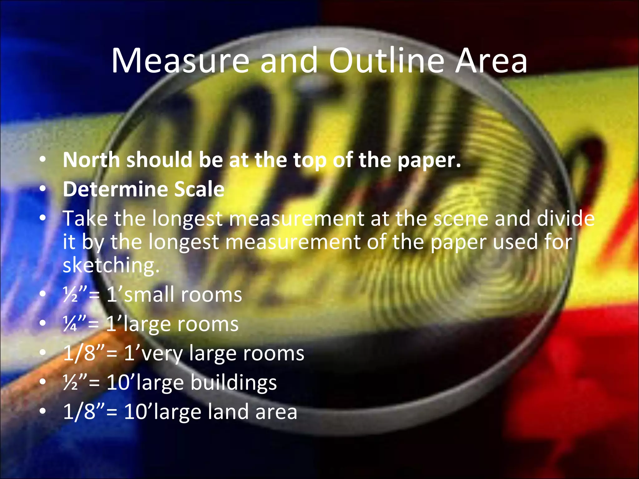 Measure and Outline Area North should be at the top of the paper. Determine Scale Take the longest measurement at the scene and divide it by the longest measurement of the paper used for sketching. ½”= 1’small rooms ¼”= 1’large rooms 1/8”= 1’very large rooms ½”= 10’large buildings 1/8”= 10’large land area 