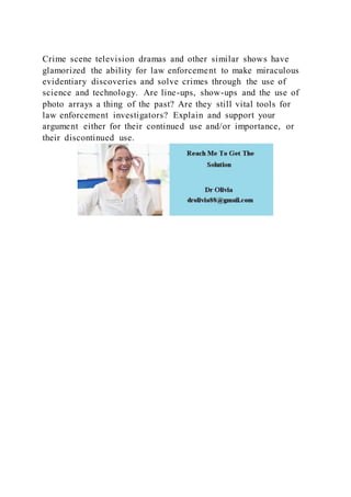 Crime scene television dramas and other similar shows have
glamorized the ability for law enforcement to make miraculous
evidentiary discoveries and solve crimes through the use of
science and technology. Are line-ups, show-ups and the use of
photo arrays a thing of the past? Are they still vital tools for
law enforcement investigators? Explain and support your
argument either for their continued use and/or importance, or
their discontinued use.
 