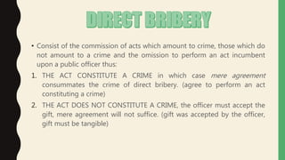 • Consist of the commission of acts which amount to crime, those which do
not amount to a crime and the omission to perform an act incumbent
upon a public officer thus:
1. THE ACT CONSTITUTE A CRIME in which case mere agreement
consummates the crime of direct bribery. (agree to perform an act
constituting a crime)
2. THE ACT DOES NOT CONSTITUTE A CRIME, the officer must accept the
gift, mere agreement will not suffice. (gift was accepted by the officer,
gift must be tangible)
 