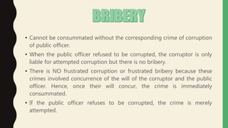 • Cannot be consummated without the corresponding crime of corruption
of public officer.
• When the public officer refused to be corrupted, the corruptor is only
liable for attempted corruption but there is no bribery.
• There is NO frustrated corruption or frustrated bribery because these
crimes involved concurrence of the will of the corruptor and the public
officer. Hence, once their will concur, the crime is immediately
consummated.
• If the public officer refuses to be corrupted, the crime is merely
attempted.
 
