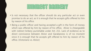 • Is not necessary that the officer should do any particular act or even
promise to do an act, as it is enough that he accepts gifts offered to him
by reason of his office.
• Being a public officer and having accepted a gift in the form of money
which was offered by him by reason of his office, Alvior is cheargeable
with indirect bribery punishable under Art. 211. Lack of evidence as to
direct connivance between Alvior and Garabanzos is of no moment
since it is enough that he accepts gift offered to him by reason of his
office. (Victoriano vs. Alvior)
 