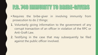 • Requires the bribe-giver in involving immunity from
prosecution to do 2 things:
1. Voluntarily giving information to the government of any
corrupt transaction of an officer in violation of the RPC or
Anti-Graft Law.
2. Testifying in the case that may subsequently be filed
against the public officer involved.
 