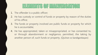 1. The offender is a public officer;
2. He has custody or control of funds or property by reason of the duties
of his office;
3. The funds or property involved are public funds or property for which
he is accountable;
4. He has appropriated, taken or misappropriated, or has consented to,
or through abandonment or negligence, permitted, the taking by
another person of, such funds or property. (Quiṅon vs Sandiganbayan)
 