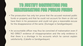 • The prosecution has only ton prove that the accused received public
funds or property and that he could not account for them or did not
have them in his possession and could not give a reasonable excuse
for the disappearance of the same. (Dumagat vs Sandiganbayan)
• An accountable officer may thus be convicted of malversation even if
NO DIRECT evidence of misappropriation and the only evidence is
that there is a shortage in his accounts which he cannot explain
satisfactorily. (Cabello vs Sandiganbayan)
 