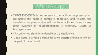 • DIRECT EVIDENCE– is not necessary to establishe the presumption
but unless the audit is complete, thorough, and reliable, the
foundation for presumption will not be established. In such case,
direct evidence of misappropriation is necessary. (Quizo vs
Sandiganbayan)
• It is committed either intentionally or b y negligence.
• “Good Faith” is a valid defense for it will negate criminal intent on
the part of the accused.
 