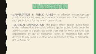 —the offender misappropriates
public funds for his own personal use or allows any other person to
such public funds for the latters’ personal use.
– the public officer applies public funds
under malversation, the public officers applies public funds under his
administration to a public use other than that for which the fund was
appropriated by law or ordinance. (funds or properties had been
diverted to any public use other what is provided by law or ordinance)
(PP vs Palma Gil)
 