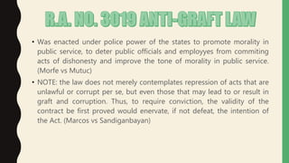 • Was enacted under police power of the states to promote morality in
public service, to deter public officials and employyes from commiting
acts of dishonesty and improve the tone of morality in public service.
(Morfe vs Mutuc)
• NOTE: the law does not merely contemplates repression of acts that are
unlawful or corrupt per se, but even those that may lead to or result in
graft and corruption. Thus, to require conviction, the validity of the
contract be first proved would enervate, if not defeat, the intention of
the Act. (Marcos vs Sandiganbayan)
 