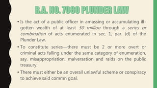 • Is the act of a public officer in amassing or accumulating ill-
gotten wealth of at least 50 million through a series or
combination of acts enumerated in sec. 1, par. (d) of the
Plunder Law.
• To constitute series—there must be 2 or more overt or
criminal acts falling under the same category of enumeration,
say, misappropriation, malversation and raids on the public
treasury.
• There must either be an overall unlawful scheme or conspiracy
to achieve said commn goal.
 