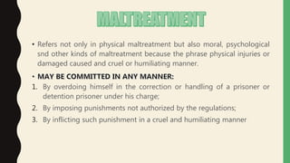 • Refers not only in physical maltreatment but also moral, psychological
snd other kinds of maltreatment because the phrase physical injuries or
damaged caused and cruel or humiliating manner.
1. By overdoing himself in the correction or handling of a prisoner or
detention prisoner under his charge;
2. By imposing punishments not authorized by the regulations;
3. By inflicting such punishment in a cruel and humiliating manner
 