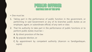 • One must be:
1. Taking part in the performance of public function in the government, or
performing in said Government or any of its branches public duties as an
employee, agent, or subordinate official, of any rank or class
2. That his authority to take part in the performance of public functions or to
perform public duties must be—
A. By direct provision of the law
B. By popular election, or
C. By appointment by competent authority (Azarcon vs Sandiganbayan,
supra)
 