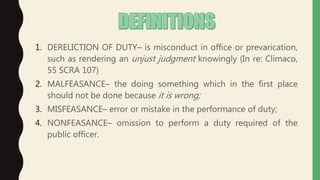 1. DERELICTION OF DUTY– is misconduct in office or prevarication,
such as rendering an unjust judgment knowingly (In re: Climaco,
55 SCRA 107)
2. MALFEASANCE– the doing something which in the first place
should not be done because it is wrong;
3. MISFEASANCE– error or mistake in the performance of duty;
4. NONFEASANCE– omission to perform a duty required of the
public officer.
 