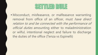 • Misconduct, misfeasance, or malfeasance warranting
removal from office of an officer, must have direct
relation to and be connected with the performance of
official duties amounting either to maladministration
or wilful, intentional neglect and failure to discharge
the duties of the office (Tenza vs Espinelli)
 