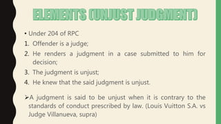 • Under 204 of RPC
1. Offender is a judge;
2. He renders a judgment in a case submitted to him for
decision;
3. The judgment is unjust;
4. He knew that the said judgment is unjust.
A judgment is said to be unjust when it is contrary to the
standards of conduct prescribed by law. (Louis Vuitton S.A. vs
Judge Villanueva, supra)
 