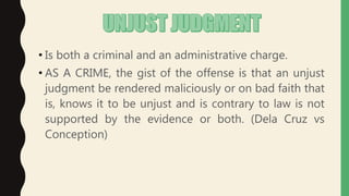 • Is both a criminal and an administrative charge.
• AS A CRIME, the gist of the offense is that an unjust
judgment be rendered maliciously or on bad faith that
is, knows it to be unjust and is contrary to law is not
supported by the evidence or both. (Dela Cruz vs
Conception)
 