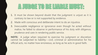 1. It must be shown beyond doubt that the judgment is unjust as it is
contrary to law or is not supported by evidence.
2. Made with conscious and deliberate intent to do an injustice.
3. Inexcusable negligence or ignorance even though he acted without
malice, he failed to observe in performance of his duty with diligence,
prudence and care in rendering public service.
NOTE: A judge when required to exercise his judgment or discretion
cannot be subjected to liability---civil, criminal or administrative for his
official acts, no matter how erroneous, as long as he acts in good faith.
 
