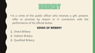 • Is a crime of the public officer who receives a gift, present,
offer or promise by reason or in connection with the
performance of his official duties.
1. Direct Bribery
2. Indirect Bribery
3. Qualified Bribery
 