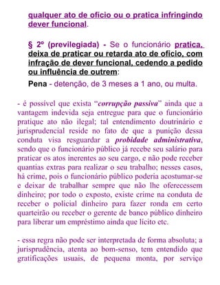 qualquer ato de ofício ou o pratica infringindo
dever funcional.
§ 2º (previlegiada) - Se o funcionário pratica,
deixa de praticar ou retarda ato de ofício, com
infração de dever funcional, cedendo a pedido
ou influência de outrem:
Pena - detenção, de 3 meses a 1 ano, ou multa.
- é possível que exista “corrupção passiva” ainda que a
vantagem indevida seja entregue para que o funcionário
pratique ato não ilegal; tal entendimento doutrinário e
jurisprudencial reside no fato de que a punição dessa
conduta visa resguardar a probidade administrativa,
sendo que o funcionário público já recebe seu salário para
praticar os atos inerentes ao seu cargo, e não pode receber
quantias extras para realizar o seu trabalho; nesses casos,
há crime, pois o funcionário público poderia acostumar-se
e deixar de trabalhar sempre que não lhe oferecessem
dinheiro; por todo o exposto, existe crime na conduta de
receber o policial dinheiro para fazer ronda em certo
quarteirão ou receber o gerente de banco público dinheiro
para liberar um empréstimo ainda que lícito etc.
- essa regra não pode ser interpretada de forma absoluta; a
jurisprudência, atenta ao bom-senso, tem entendido que
gratificações usuais, de pequena monta, por serviço

 