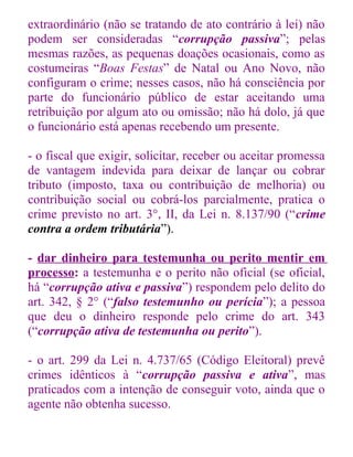 extraordinário (não se tratando de ato contrário à lei) não
podem ser consideradas “corrupção passiva”; pelas
mesmas razões, as pequenas doações ocasionais, como as
costumeiras “Boas Festas” de Natal ou Ano Novo, não
configuram o crime; nesses casos, não há consciência por
parte do funcionário público de estar aceitando uma
retribuição por algum ato ou omissão; não há dolo, já que
o funcionário está apenas recebendo um presente.
- o fiscal que exigir, solicitar, receber ou aceitar promessa
de vantagem indevida para deixar de lançar ou cobrar
tributo (imposto, taxa ou contribuição de melhoria) ou
contribuição social ou cobrá-los parcialmente, pratica o
crime previsto no art. 3°, II, da Lei n. 8.137/90 (“crime
contra a ordem tributária”).
- dar dinheiro para testemunha ou perito mentir em
processo: a testemunha e o perito não oficial (se oficial,
há “corrupção ativa e passiva”) respondem pelo delito do
art. 342, § 2° (“falso testemunho ou perícia”); a pessoa
que deu o dinheiro responde pelo crime do art. 343
(“corrupção ativa de testemunha ou perito”).
- o art. 299 da Lei n. 4.737/65 (Código Eleitoral) prevê
crimes idênticos à “corrupção passiva e ativa”, mas
praticados com a intenção de conseguir voto, ainda que o
agente não obtenha sucesso.

 
