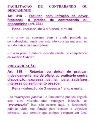 FACILITAÇÃO
DESCAMINHO

DE

CONTRABANDO

OU

Art. 318 - Facilitar, com infração de dever
funcional, a prática de contrabando ou
descaminho (art. 334):
Pena - reclusão, de 3 a 8 anos, e multa.
- o crime se consuma com a ajuda prestada ao
contrabandista, ainda que este não consiga ingressar ou
sair do País com a mercadoria.
- a ação penal é pública incondicionada, de competência
da Justiça Federal.
PREVARICAÇÃO
Art. 319 - Retardar ou deixar de praticar,
indevidamente, ato de ofício, ou praticá-lo contra
disposição expressa de lei, para satisfazer
interesse ou sentimento pessoal:
Pena - detenção, de 3 meses a 1 ano, e multa.
- na “corrupção passiva”, o funcionário público negocia
seus atos, visando uma vantagem indevida; na
“prevaricação” isso não ocorre; aqui, o funcionário
público viola sua função para atender a objetivos
pessoais.- ex.: permitir que amigos pesquem em local

 