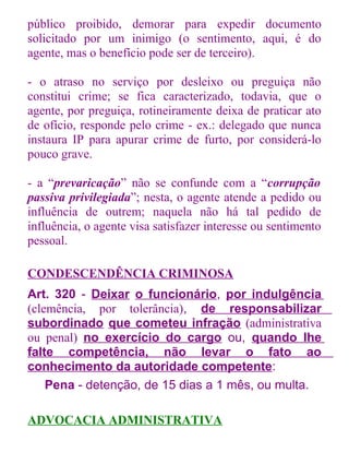 público proibido, demorar para expedir documento
solicitado por um inimigo (o sentimento, aqui, é do
agente, mas o benefício pode ser de terceiro).
- o atraso no serviço por desleixo ou preguiça não
constitui crime; se fica caracterizado, todavia, que o
agente, por preguiça, rotineiramente deixa de praticar ato
de ofício, responde pelo crime - ex.: delegado que nunca
instaura IP para apurar crime de furto, por considerá-lo
pouco grave.
- a “prevaricação” não se confunde com a “corrupção
passiva privilegiada”; nesta, o agente atende a pedido ou
influência de outrem; naquela não há tal pedido de
influência, o agente visa satisfazer interesse ou sentimento
pessoal.
CONDESCENDÊNCIA CRIMINOSA
Art. 320 - Deixar o funcionário, por indulgência
(clemência, por tolerância), de responsabilizar
subordinado que cometeu infração (administrativa
ou penal) no exercício do cargo ou, quando lhe
falte competência, não levar o fato ao
conhecimento da autoridade competente:
Pena - detenção, de 15 dias a 1 mês, ou multa.
ADVOCACIA ADMINISTRATIVA

 